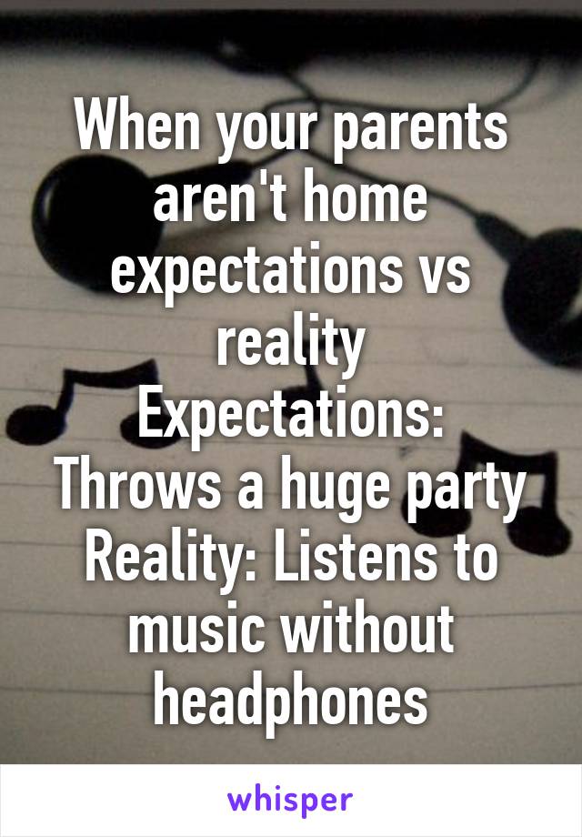 When your parents aren't home expectations vs reality
Expectations: Throws a huge party
Reality: Listens to music without headphones