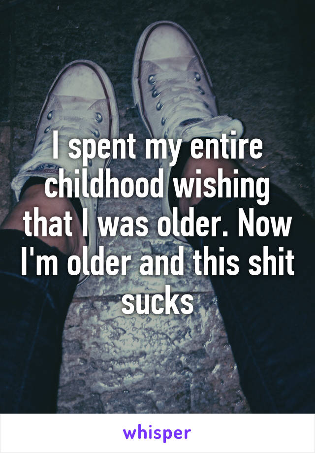 I spent my entire childhood wishing that I was older. Now I'm older and this shit sucks