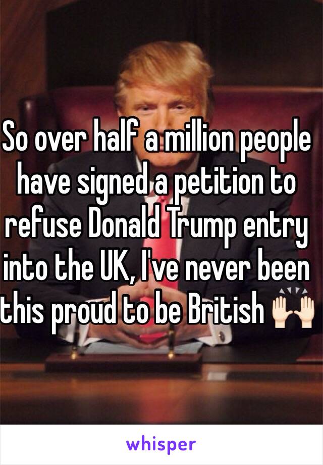 So over half a million people have signed a petition to refuse Donald Trump entry into the UK, I've never been this proud to be British 🙌🏻