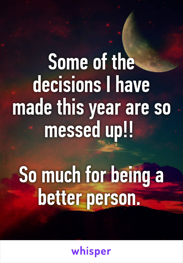 Some of the decisions I have made this year are so messed up!! 

So much for being a better person. 