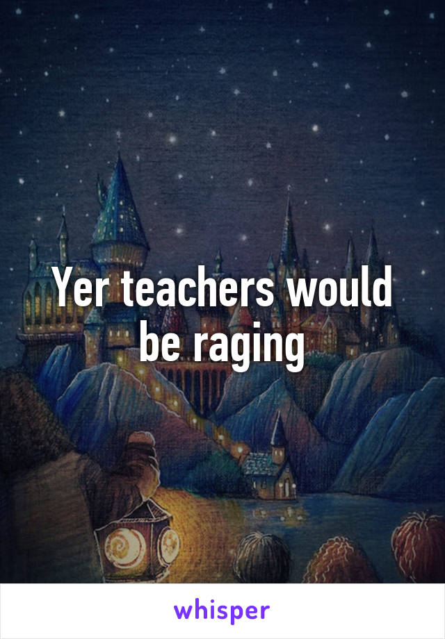 Yer teachers would be raging