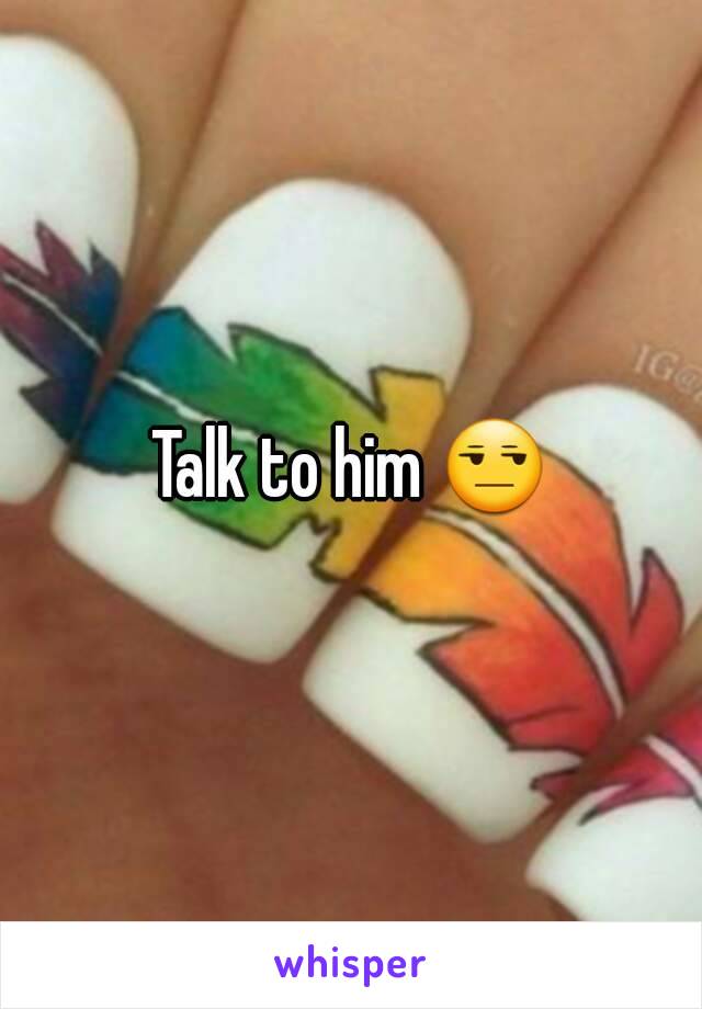 Talk to him 😒