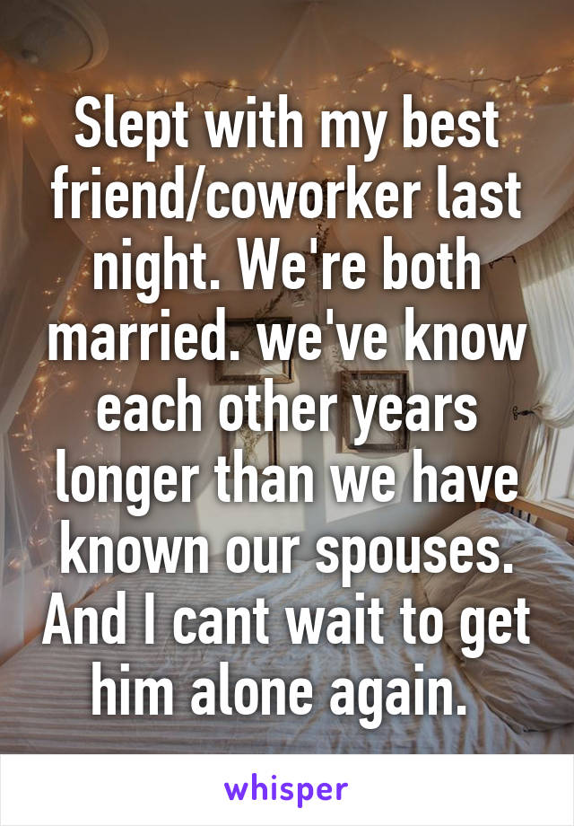 Slept with my best friend/coworker last night. We're both married. we've know each other years longer than we have known our spouses. And I cant wait to get him alone again. 