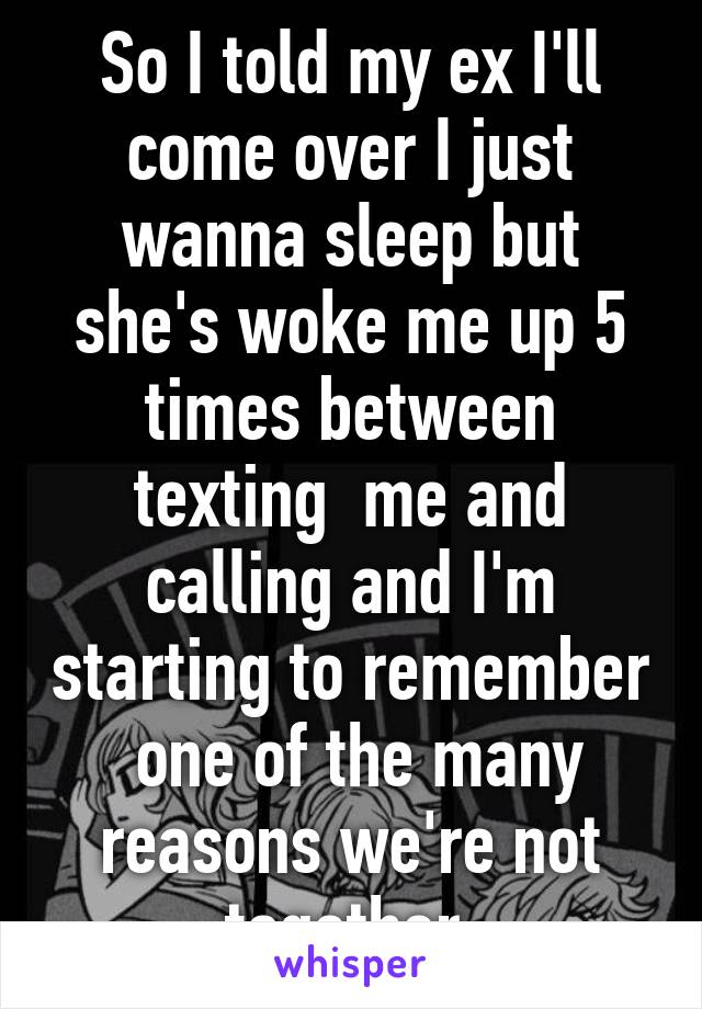 So I told my ex I'll come over I just wanna sleep but she's woke me up 5 times between texting  me and calling and I'm starting to remember  one of the many reasons we're not together 