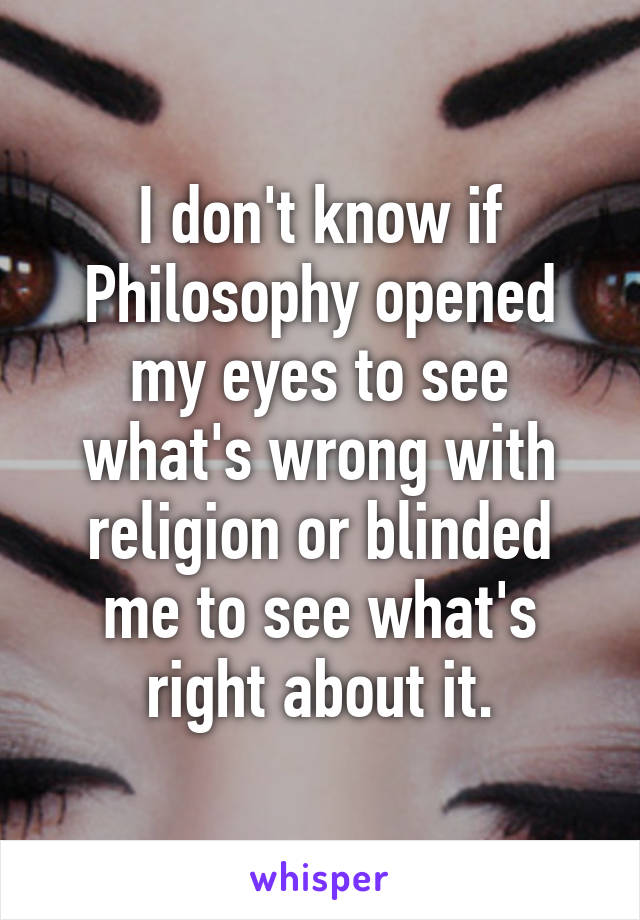 I don't know if Philosophy opened my eyes to see what's wrong with religion or blinded me to see what's right about it.