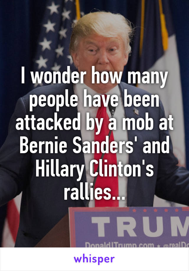 I wonder how many people have been attacked by a mob at Bernie Sanders' and Hillary Clinton's rallies...