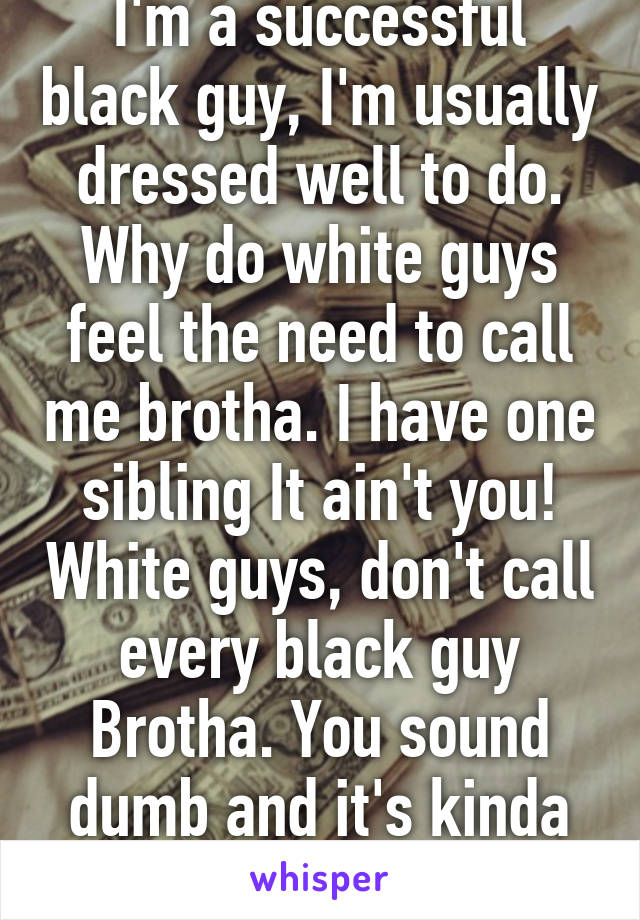 I'm a successful black guy, I'm usually dressed well to do. Why do white guys feel the need to call me brotha. I have one sibling It ain't you! White guys, don't call every black guy Brotha. You sound dumb and it's kinda offensive. 