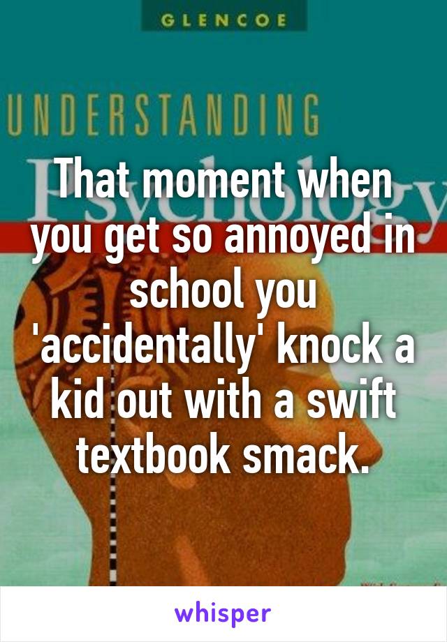 That moment when you get so annoyed in school you 'accidentally' knock a kid out with a swift textbook smack.