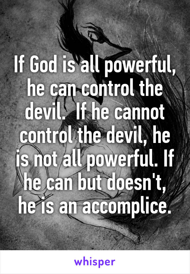 If God is all powerful, he can control the devil.  If he cannot control the devil, he is not all powerful. If he can but doesn't, he is an accomplice.