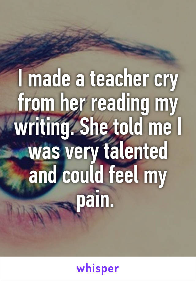 I made a teacher cry from her reading my writing. She told me I was very talented and could feel my pain. 