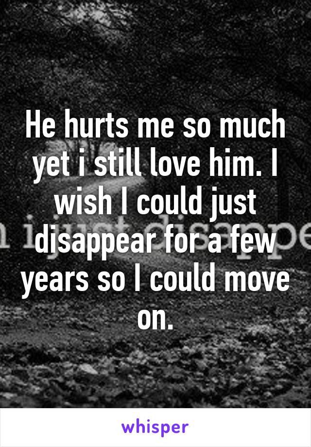 He hurts me so much yet i still love him. I wish I could just disappear for a few years so I could move on.