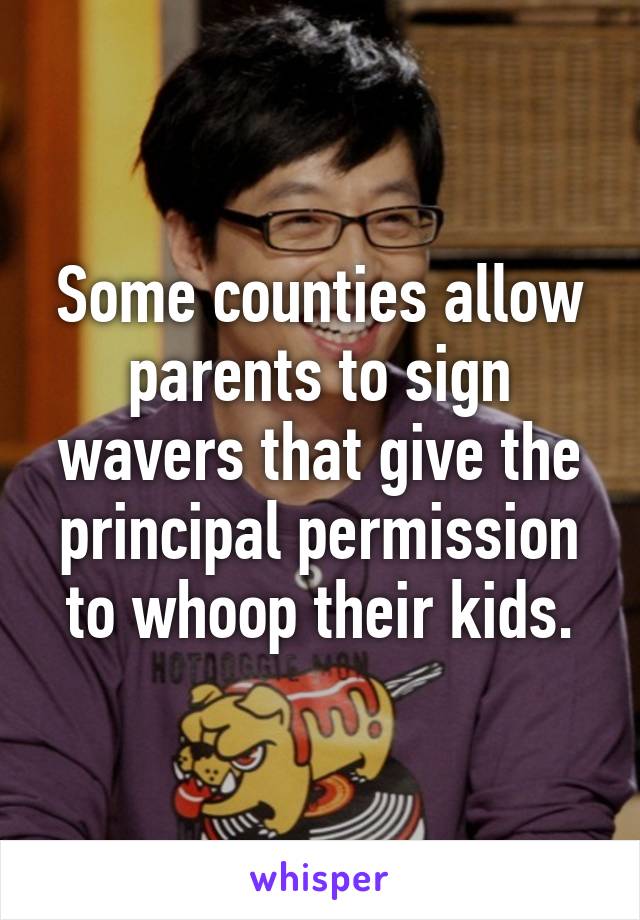 Some counties allow parents to sign wavers that give the principal permission to whoop their kids.