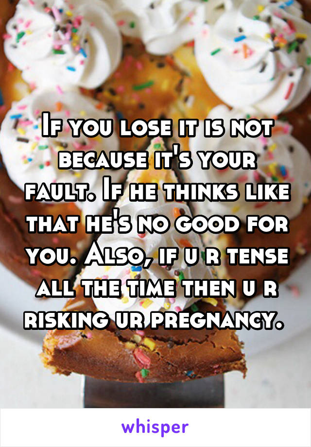 If you lose it is not because it's your fault. If he thinks like that he's no good for you. Also, if u r tense all the time then u r risking ur pregnancy. 