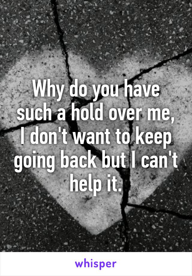 Why do you have such a hold over me, I don't want to keep going back but I can't help it.