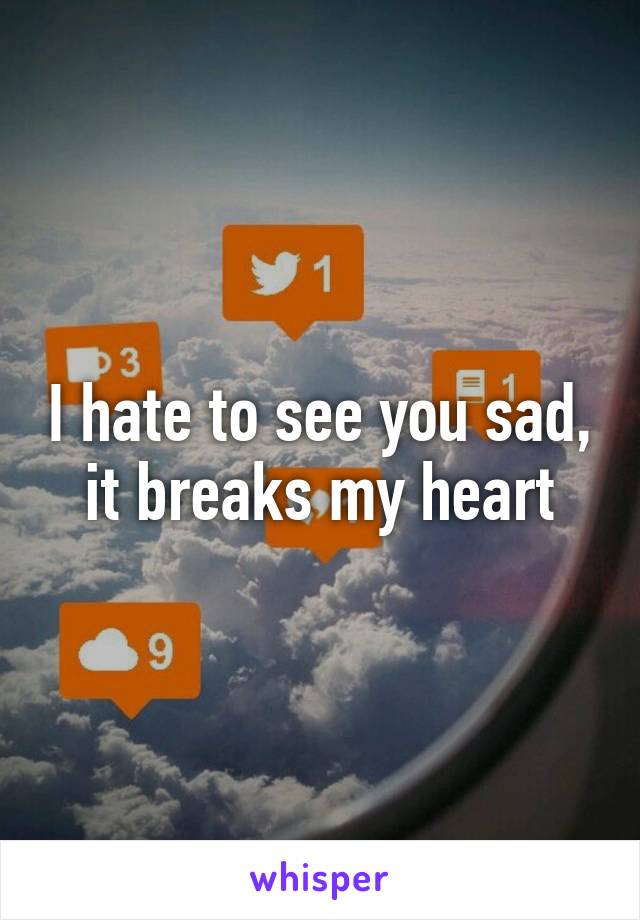 I hate to see you sad, it breaks my heart