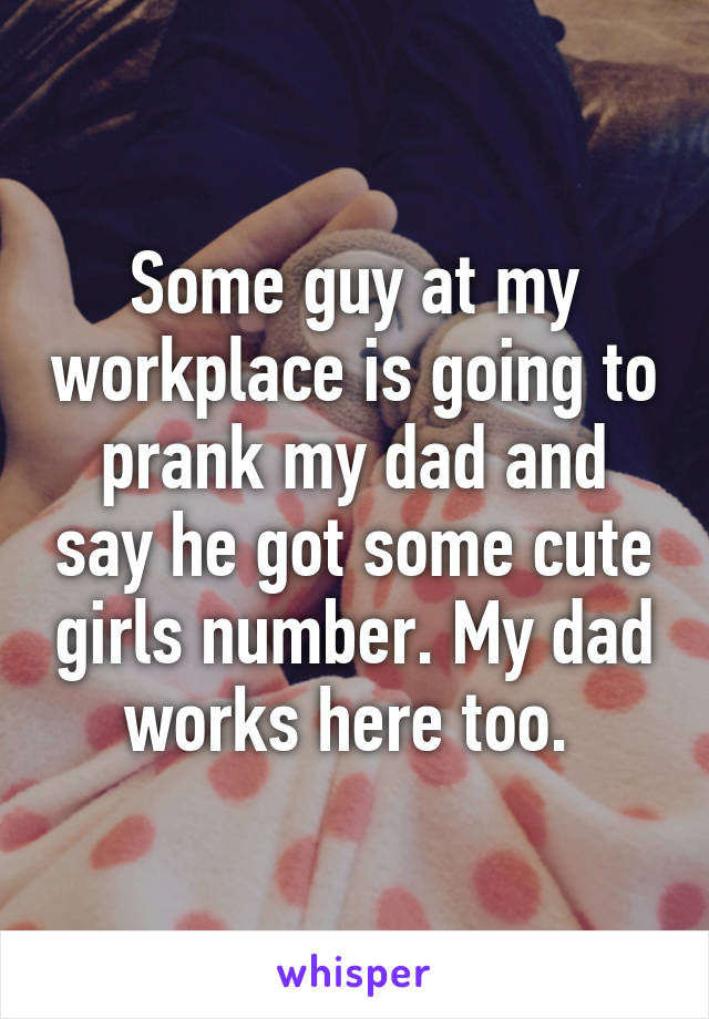 Some guy at my workplace is going to prank my dad and say he got some cute girls number. My dad works here too. 