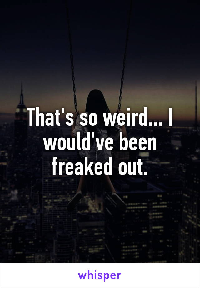 That's so weird... I would've been freaked out.