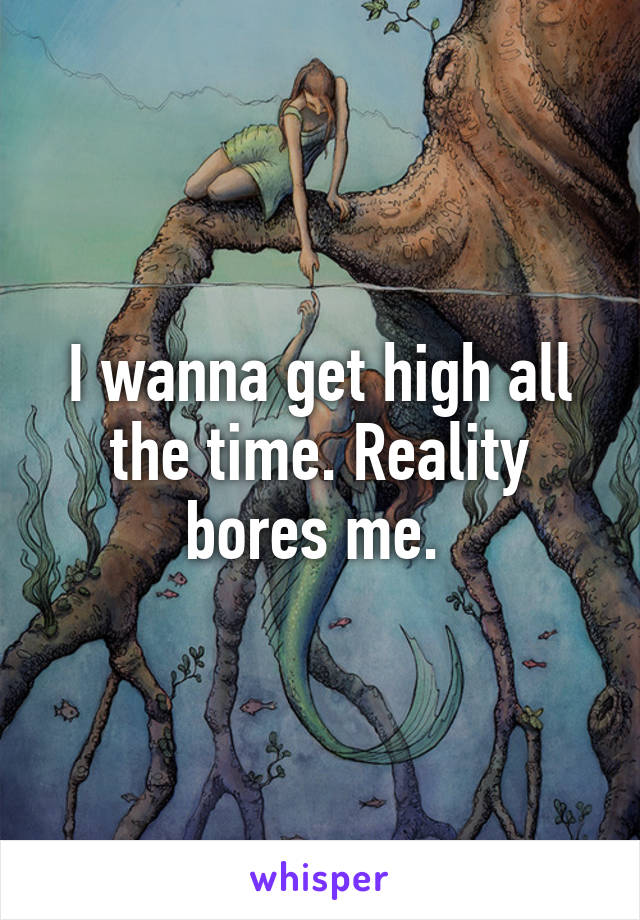 I wanna get high all the time. Reality bores me. 