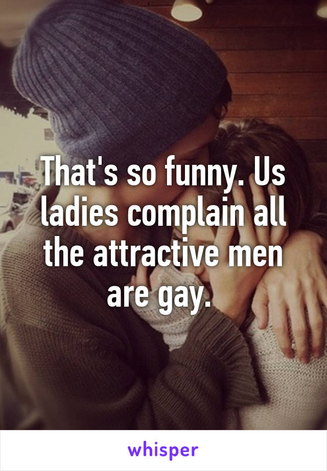 That's so funny. Us ladies complain all the attractive men are gay. 