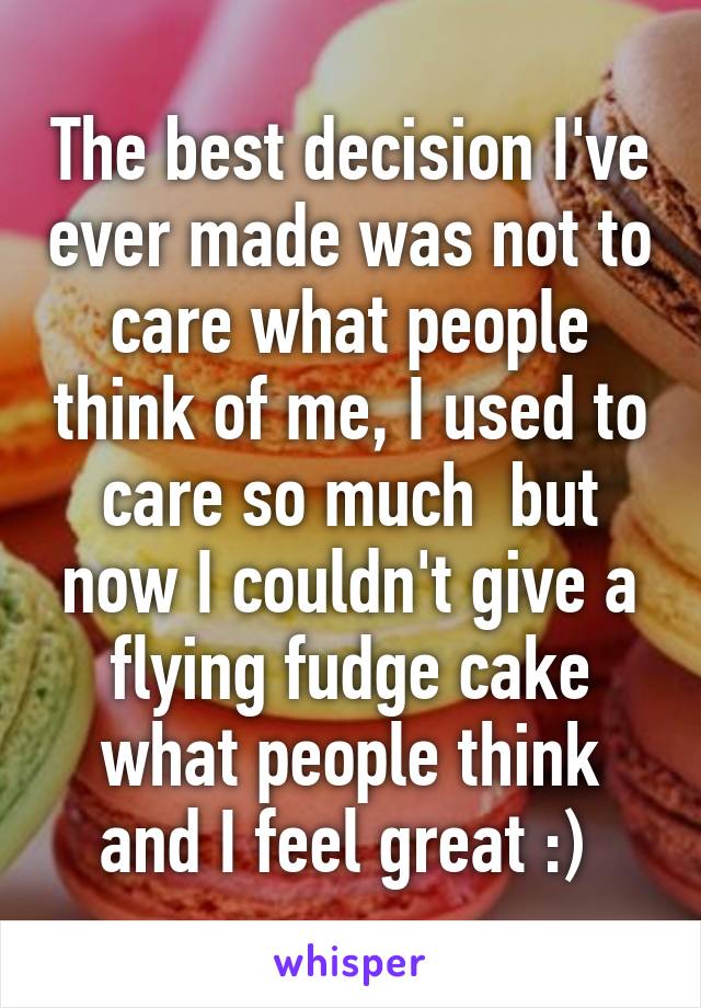 The best decision I've ever made was not to care what people think of me, I used to care so much  but now I couldn't give a flying fudge cake what people think and I feel great :) 