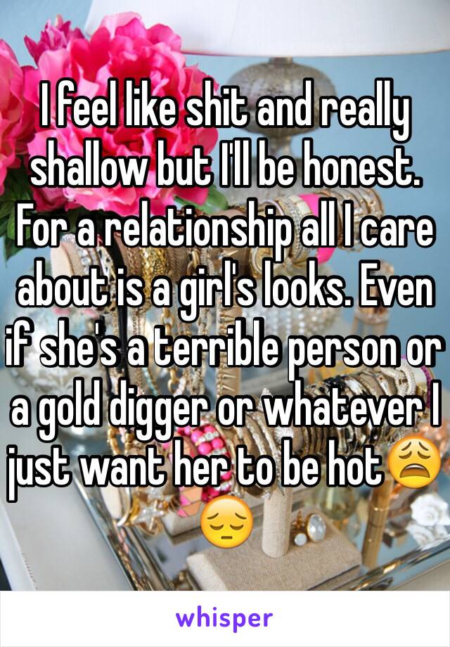 I feel like shit and really shallow but I'll be honest. For a relationship all I care about is a girl's looks. Even if she's a terrible person or a gold digger or whatever I just want her to be hot😩😔