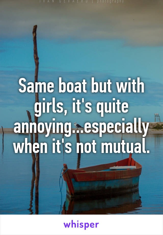 Same boat but with girls, it's quite annoying...especially when it's not mutual.