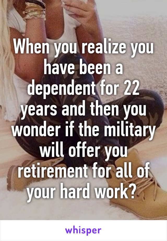 When you realize you have been a dependent for 22 years and then you wonder if the military will offer you retirement for all of your hard work? 