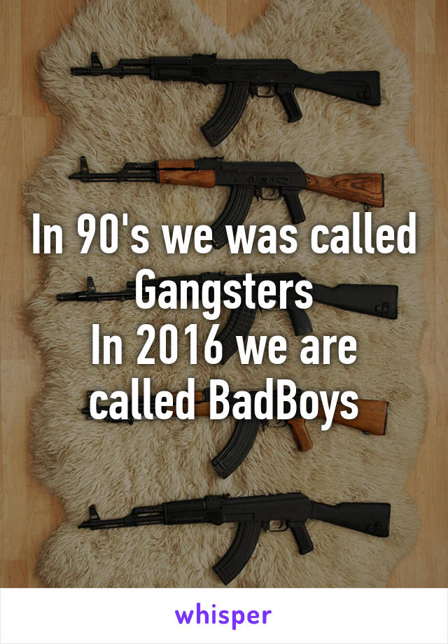 In 90's we was called Gangsters
In 2016 we are called BadBoys