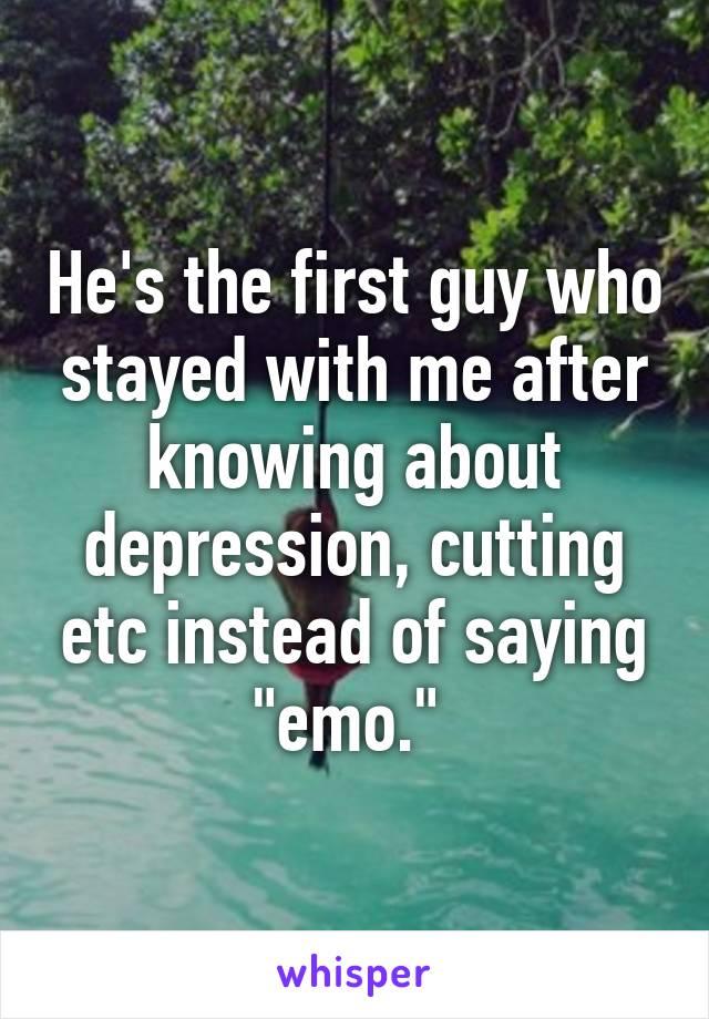 He's the first guy who stayed with me after knowing about depression, cutting etc instead of saying "emo." 