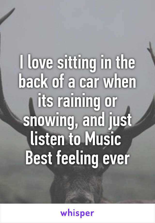 I love sitting in the back of a car when its raining or snowing, and just listen to Music 
Best feeling ever