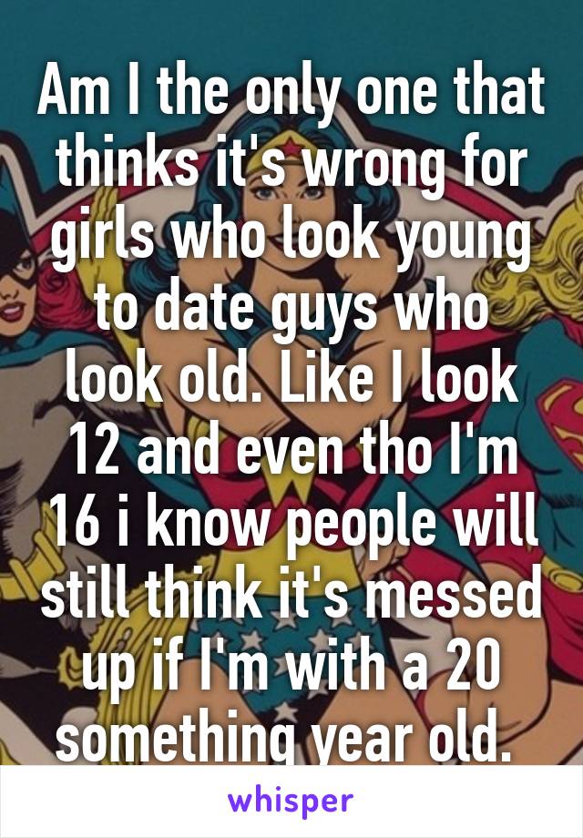 Am I the only one that thinks it's wrong for girls who look young to date guys who look old. Like I look 12 and even tho I'm 16 i know people will still think it's messed up if I'm with a 20 something year old. 