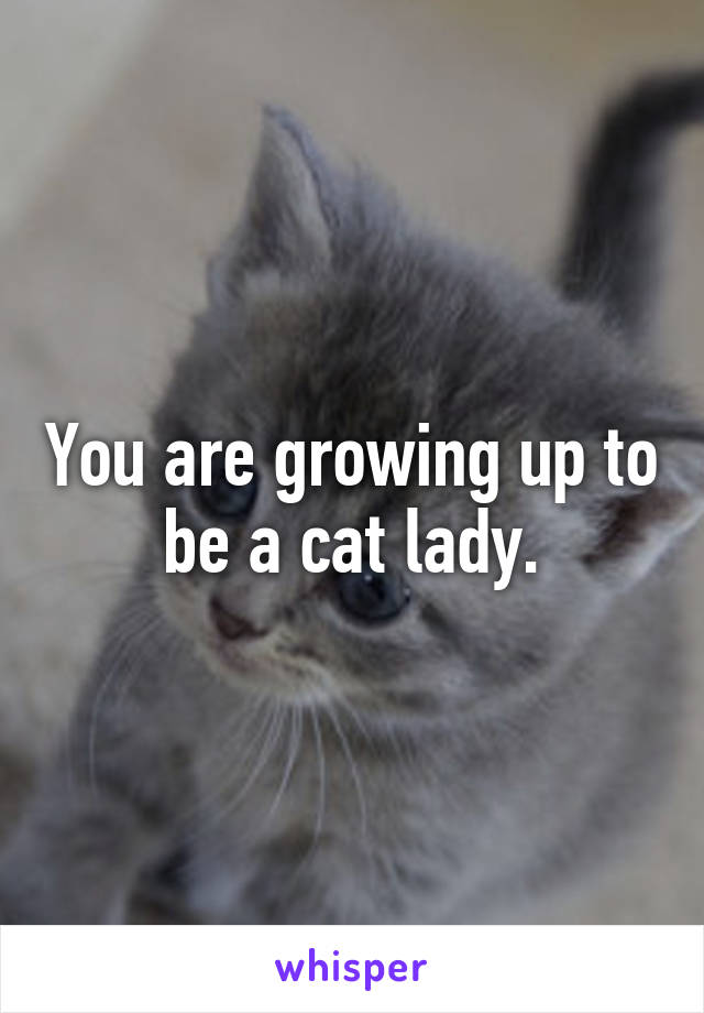 You are growing up to be a cat lady.