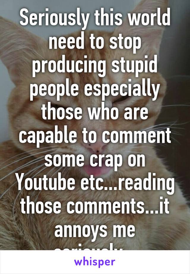 Seriously this world need to stop producing stupid people especially those who are capable to comment some crap on Youtube etc...reading those comments...it annoys me seriously...