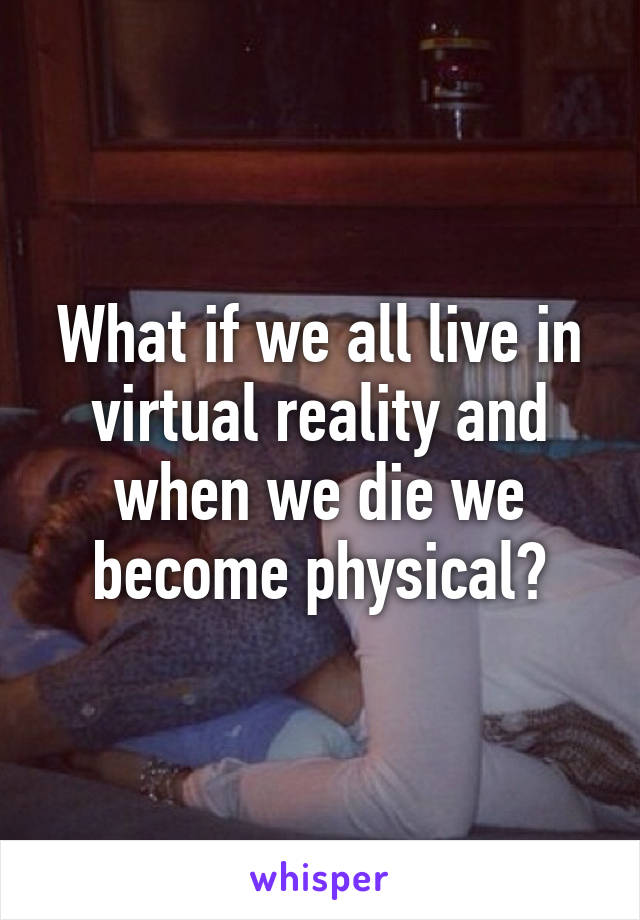 What if we all live in virtual reality and when we die we become physical?