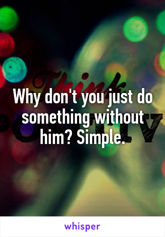 Why don't you just do something without him? Simple.