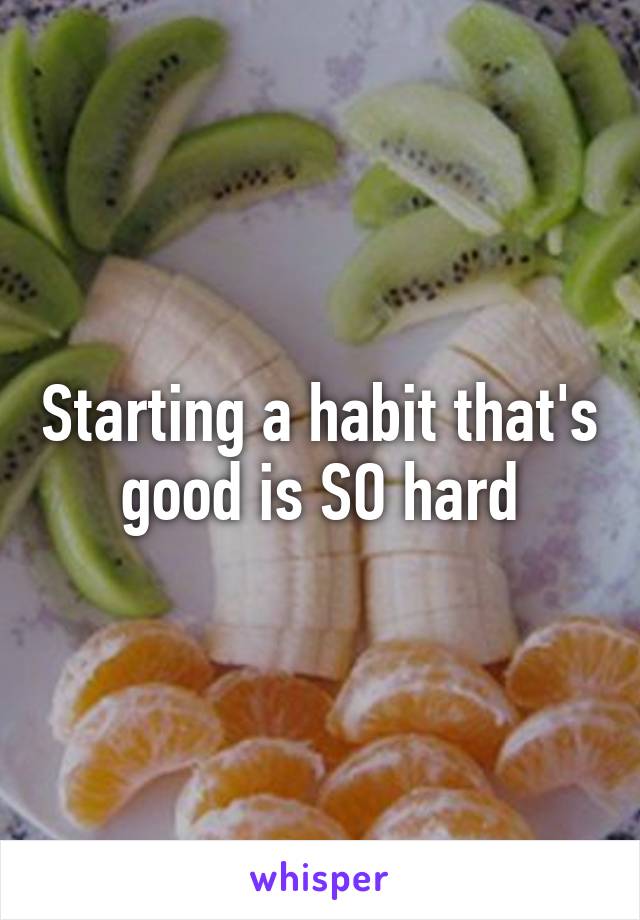 Starting a habit that's good is SO hard