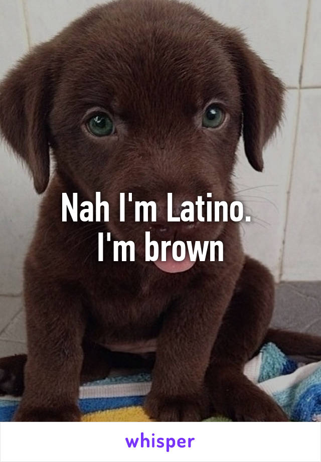 Nah I'm Latino. 
I'm brown