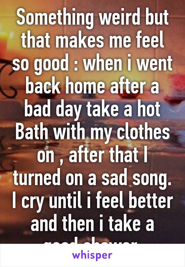 Something weird but that makes me feel so good : when i went back home after a bad day take a hot Bath with my clothes on , after that I turned on a sad song. I cry until i feel better and then i take a good shower 