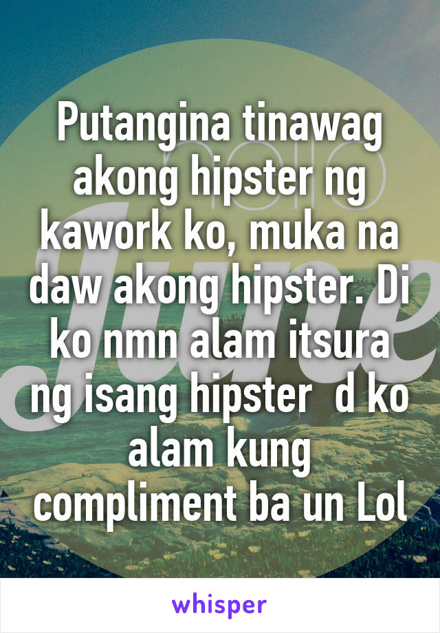 Putangina tinawag akong hipster ng kawork ko, muka na daw akong hipster. Di ko nmn alam itsura ng isang hipster  d ko alam kung compliment ba un Lol