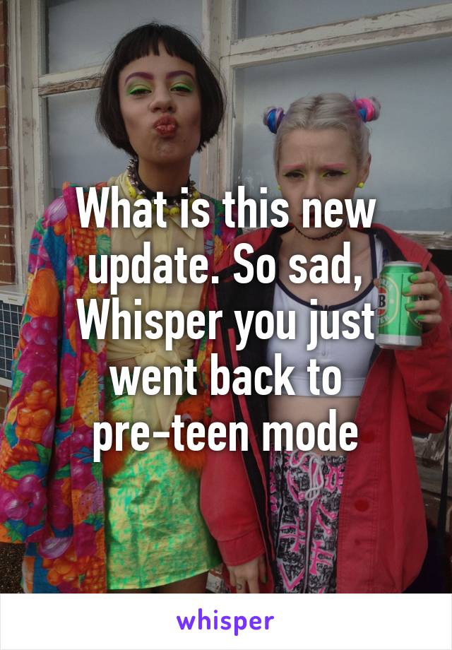 What is this new update. So sad, Whisper you just went back to pre-teen mode