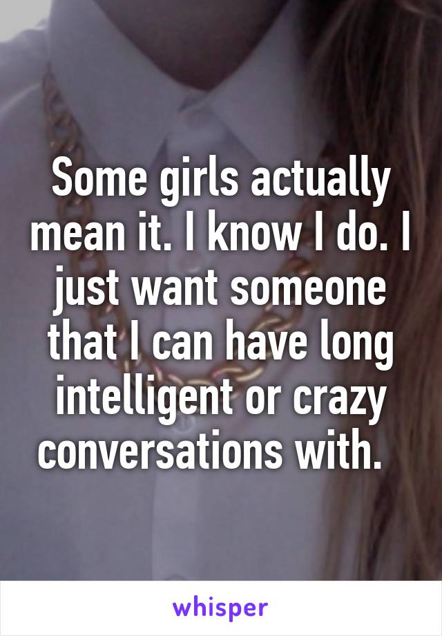 Some girls actually mean it. I know I do. I just want someone that I can have long intelligent or crazy conversations with.  