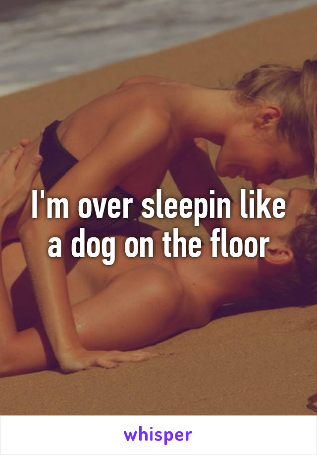 I'm over sleepin like a dog on the floor