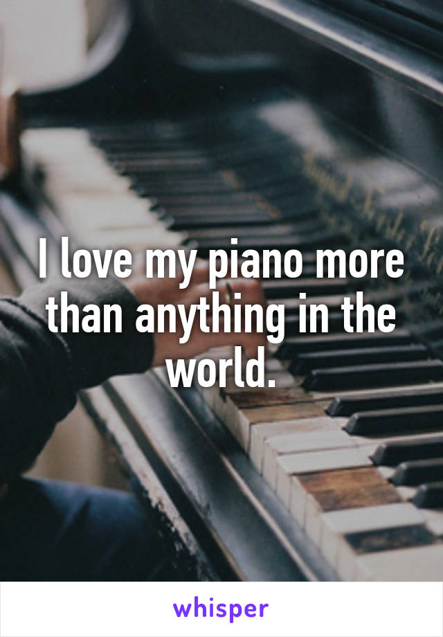 I love my piano more than anything in the world.