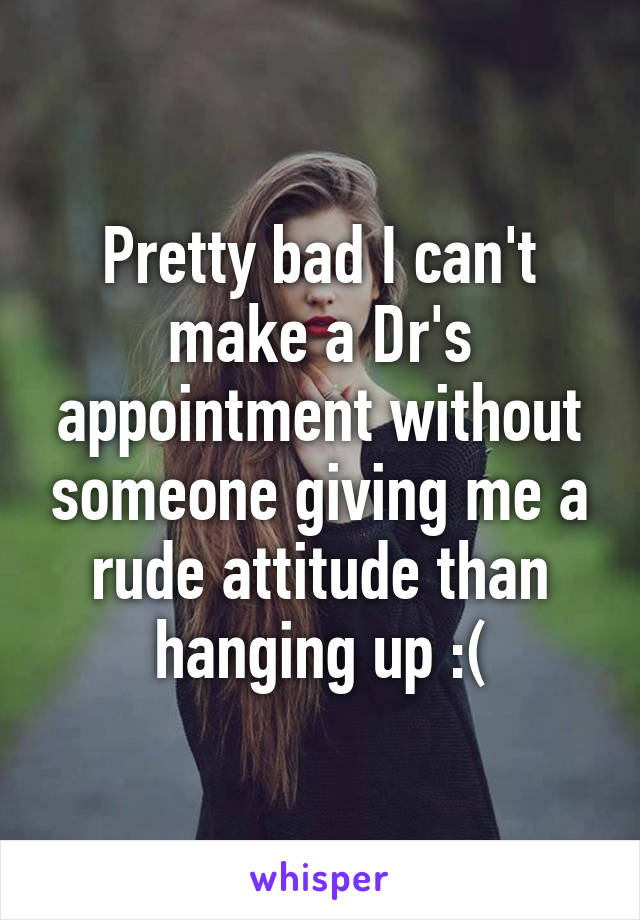 Pretty bad I can't make a Dr's appointment without someone giving me a rude attitude than hanging up :(