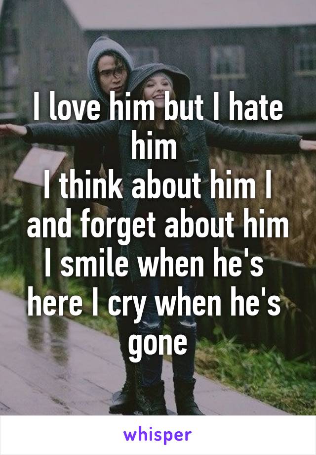 I love him but I hate him 
I think about him I and forget about him I smile when he's  here I cry when he's  gone