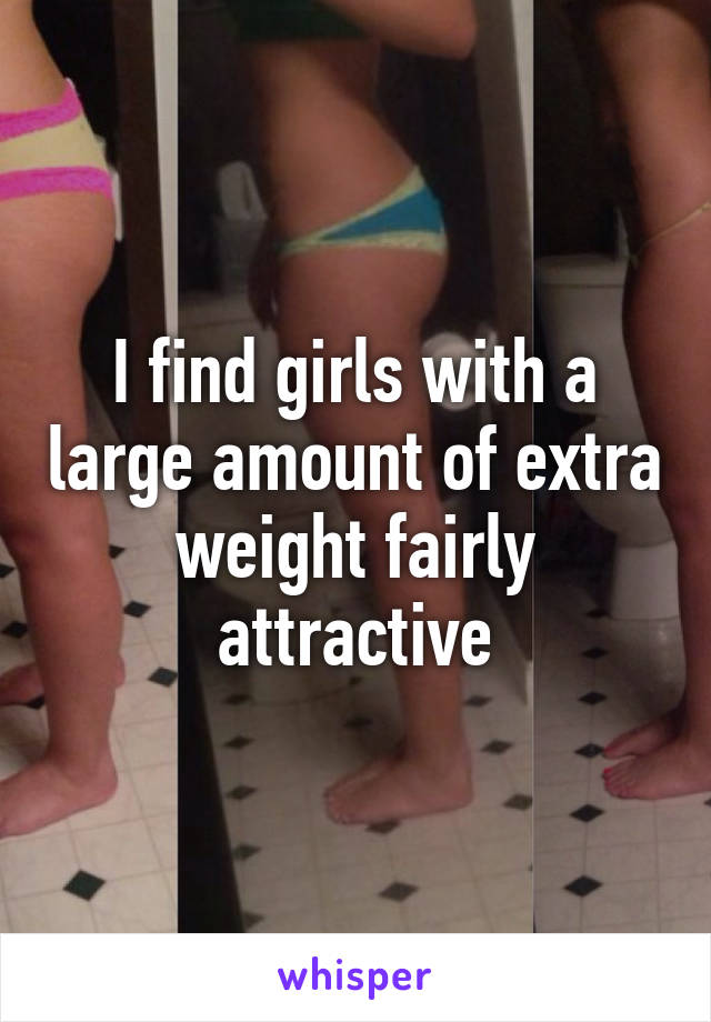 I find girls with a large amount of extra weight fairly attractive