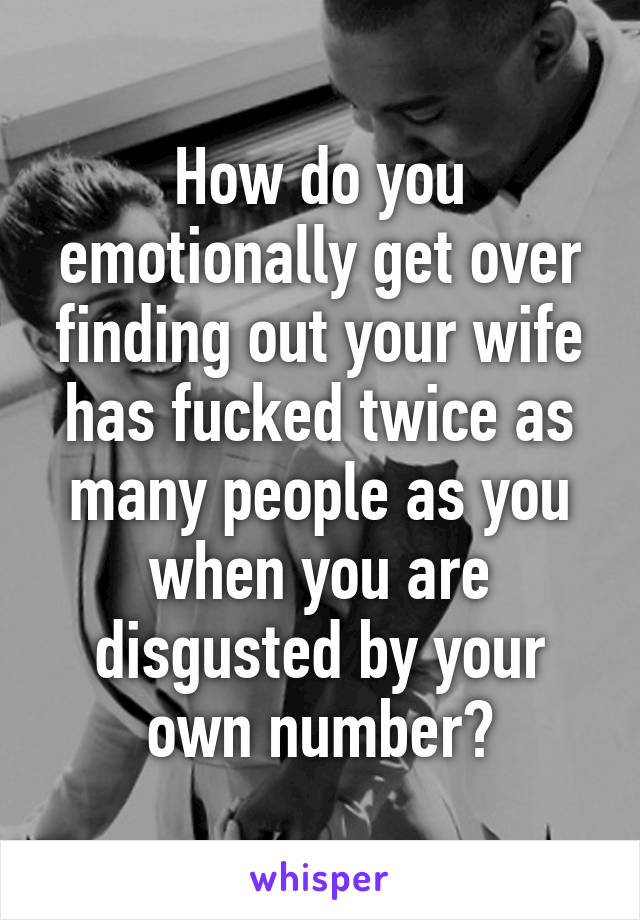 How do you emotionally get over finding out your wife has fucked twice as many people as you when you are disgusted by your own number?