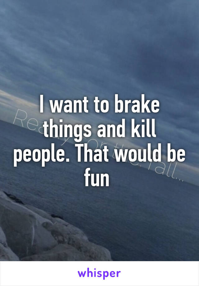 I want to brake things and kill people. That would be fun 