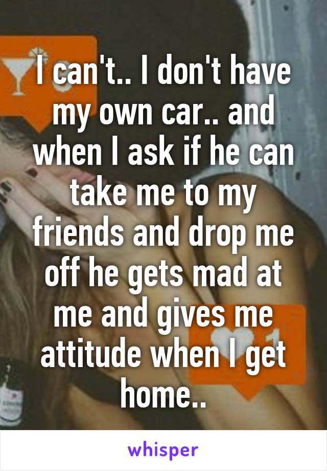 I can't.. I don't have my own car.. and when I ask if he can take me to my friends and drop me off he gets mad at me and gives me attitude when I get home..