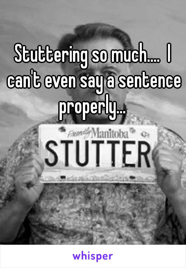 Stuttering so much....  I can't even say a sentence properly... 